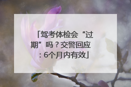 驾考体检会“过期”吗？交警回应：6个月内有效