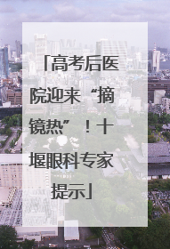 高考后医院迎来“摘镜热”！十堰眼科专家提示