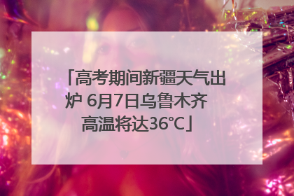 高考期间新疆天气出炉 6月7日乌鲁木齐高温将达36℃