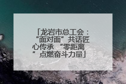 龙岩市总工会：“面对面”共话匠心传承 “零距离”点燃奋斗力量