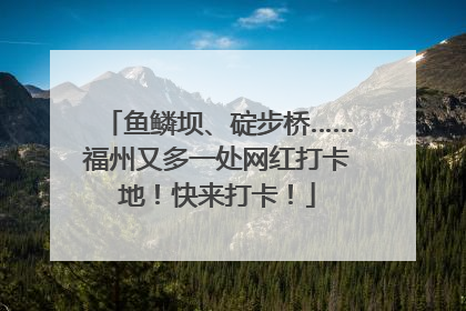 鱼鳞坝、碇步桥……福州又多一处网红打卡地！快来打卡！