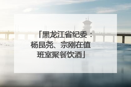黑龙江省纪委：杨昆尧、宗刚在值班室聚餐饮酒