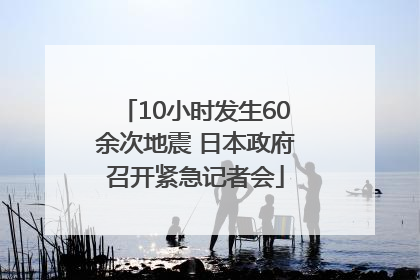10小时发生60余次地震 日本政府召开紧急记者会