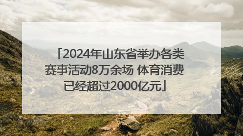 2024年山东省举办各类赛事活动8万余场 体育消费已经超过2000亿元
