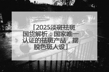 2025淡斑祛斑国货解析：国家唯一认证的祛斑产品，摆脱色斑人设