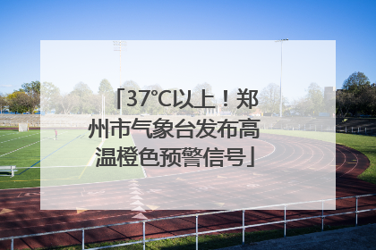 37℃以上！郑州市气象台发布高温橙色预警信号