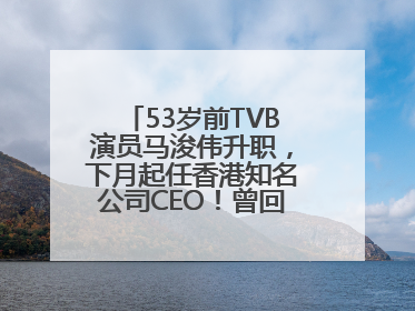 53岁前TVB演员马浚伟升职，下月起任香港知名公司CEO！曾回应“考公上岸”：真不是公务员