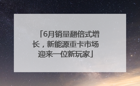 6月销量翻倍式增长，新能源重卡市场迎来一位新玩家
