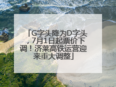 G字头降为D字头，7月1日起票价下调！济莱高铁运营迎来重大调整